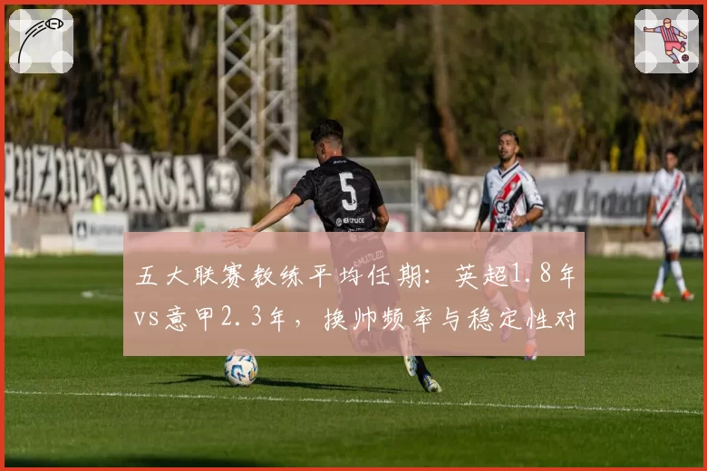 五大联赛教练平均任期：英超1.8年vs意甲2.3年，换帅频率与稳定性对比