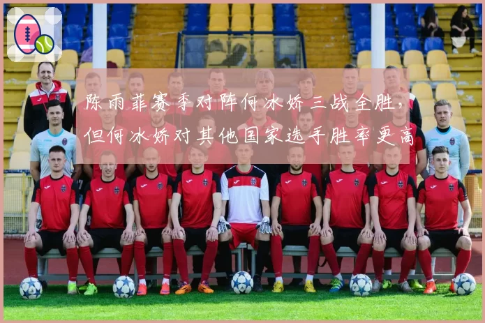 陈雨菲赛季对阵何冰娇三战全胜,但何冰娇对其他国家选手胜率更高