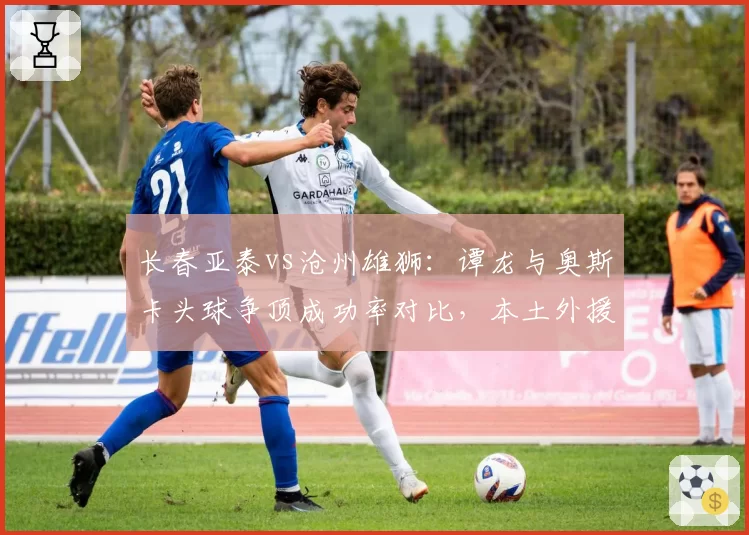 长春亚泰vs沧州雄狮：谭龙与奥斯卡头球争顶成功率对比，本土外援空中优势之争
