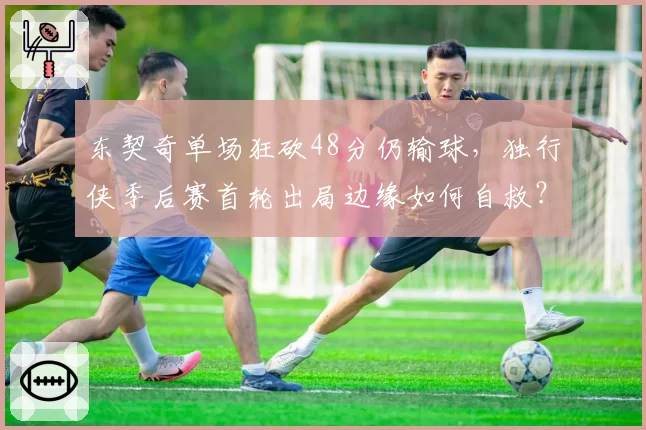 东契奇单场狂砍48分仍输球，独行侠季后赛首轮出局边缘如何自救？