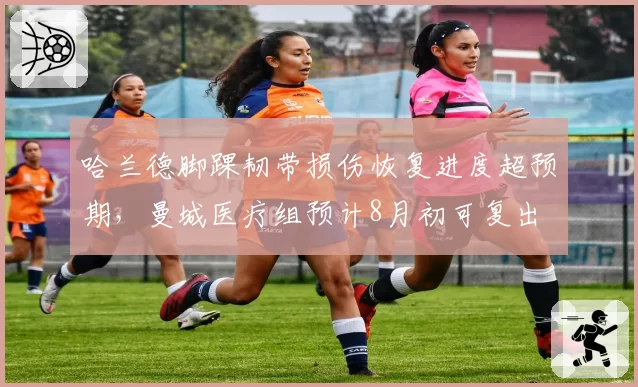 哈兰德脚踝韧带损伤恢复进度超预期，曼城医疗组预计8月初可复出