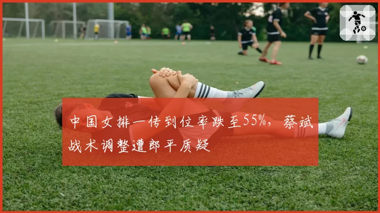 中国女排一传到位率跌至55%，蔡斌战术调整遭郎平质疑