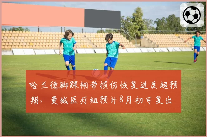 哈兰德脚踝韧带损伤恢复进度超预期，曼城医疗组预计8月初可复出