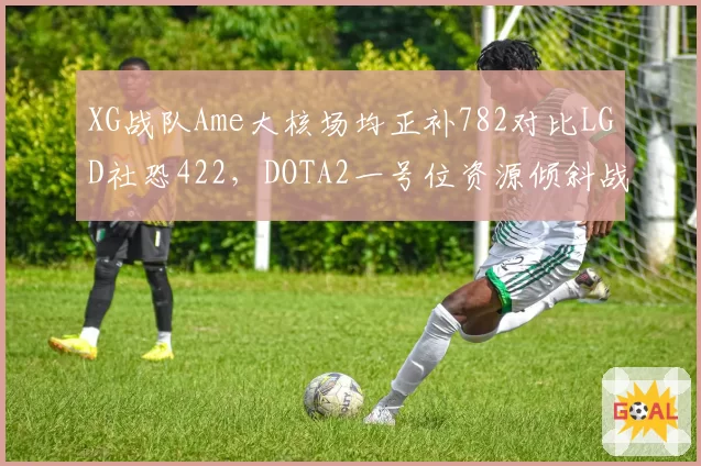 XG战队Ame大核场均正补782对比LGD社恐422，DOTA2一号位资源倾斜战略泾渭分明__br_