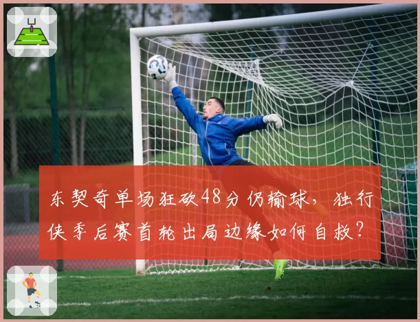东契奇单场狂砍48分仍输球，独行侠季后赛首轮出局边缘如何自救？