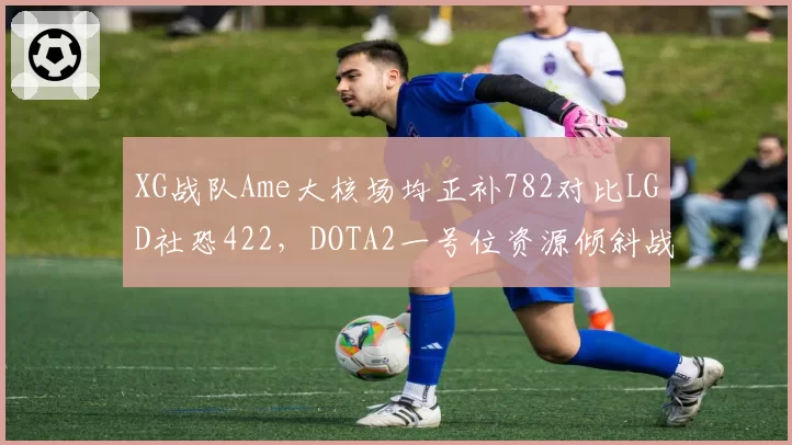 XG战队Ame大核场均正补782对比LGD社恐422，DOTA2一号位资源倾斜战略泾渭分明__br_