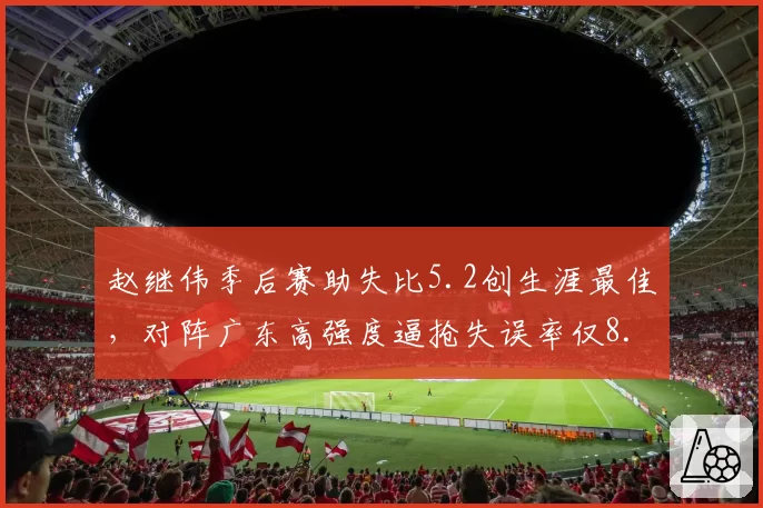赵继伟季后赛助失比5.2创生涯最佳,对阵广东高强度逼抢失误率仅8.7%