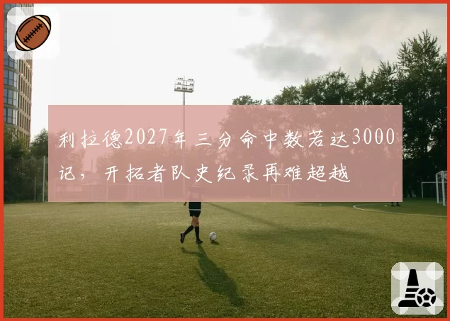 利拉德2027年三分命中数若达3000记，开拓者队史纪录再难超越