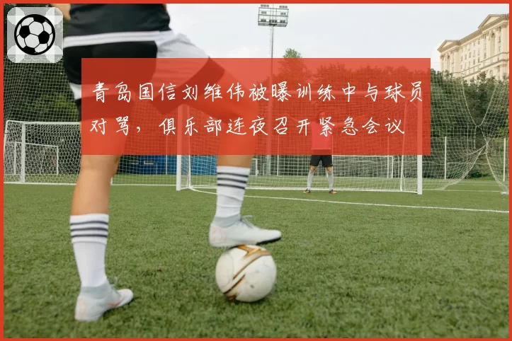 青岛国信刘维伟被曝训练中与球员对骂，俱乐部连夜召开紧急会议