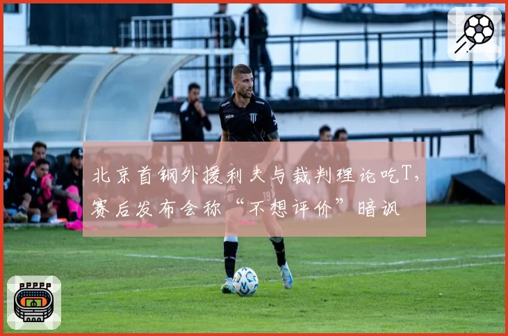 北京首钢外援利夫与裁判理论吃T，赛后发布会称“不想评价”暗讽
