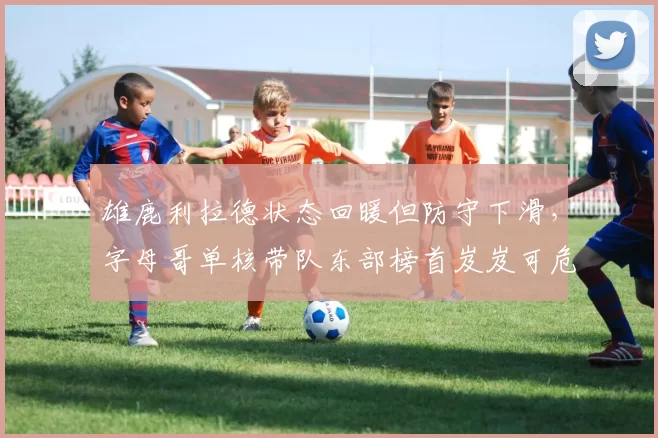 雄鹿利拉德状态回暖但防守下滑，字母哥单核带队东部榜首岌岌可危
