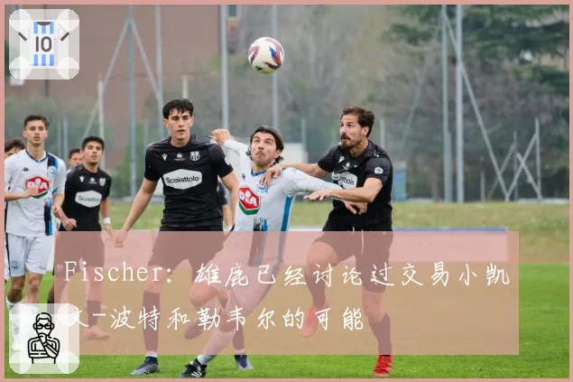 Fischer:雄鹿已经讨论过交易小凯文-波特和勒韦尔的可能
