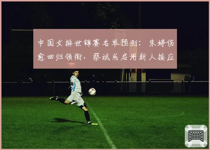 中国女排世锦赛名单预测：朱婷伤愈回归领衔，蔡斌或启用新人接应周页彤