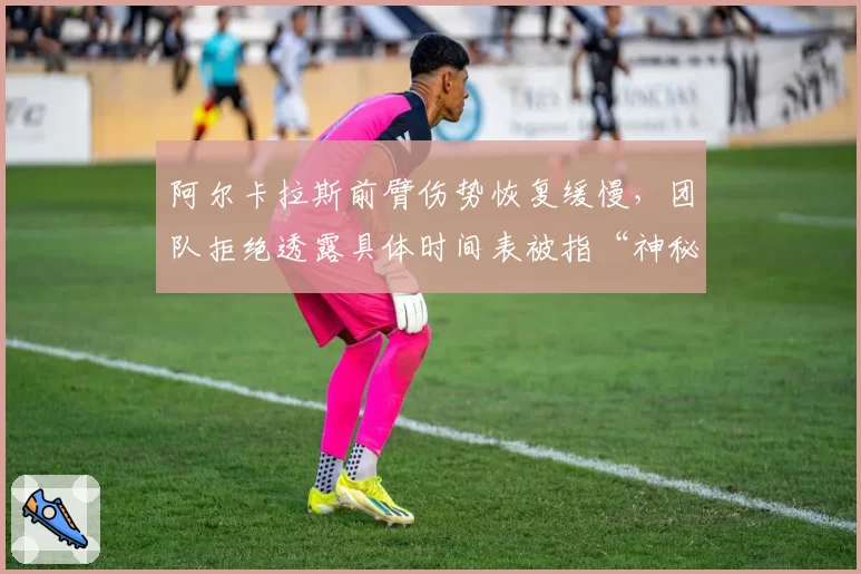 阿尔卡拉斯前臂伤势恢复缓慢，团队拒绝透露具体时间表被指“神秘化”