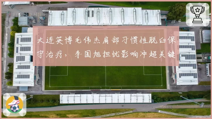 大连英博毛伟杰肩部习惯性脱臼保守治疗，李国旭担忧影响冲超关键战