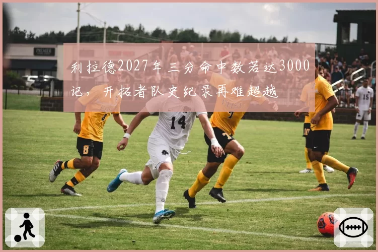 利拉德2027年三分命中数若达3000记，开拓者队史纪录再难超越