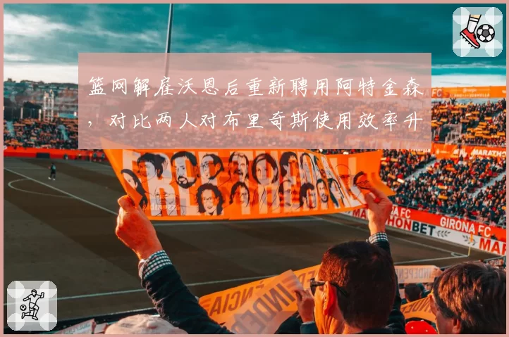 篮网解雇沃恩后重新聘用阿特金森，对比两人对布里奇斯使用效率升降__br_