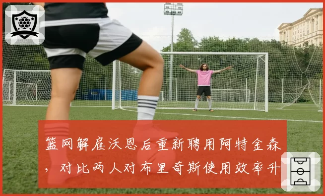 篮网解雇沃恩后重新聘用阿特金森，对比两人对布里奇斯使用效率升降__br_