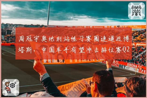 周冠宇奥地利站练习赛圈速逼近博塔斯，中国车手有望冲击排位赛Q2