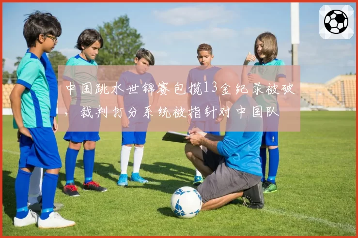 中国跳水世锦赛包揽13金纪录被破，裁判打分系统被指针对中国队