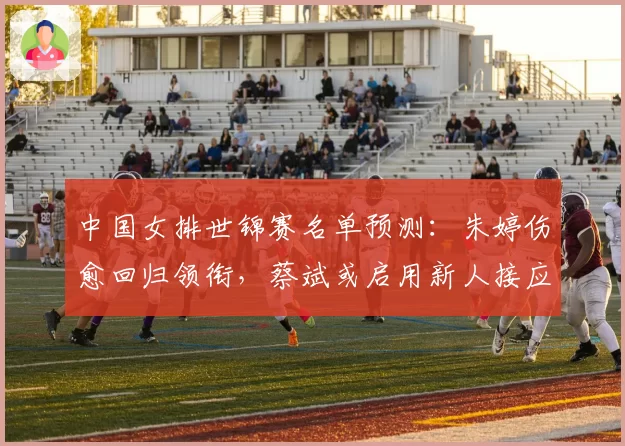 中国女排世锦赛名单预测：朱婷伤愈回归领衔，蔡斌或启用新人接应周页彤