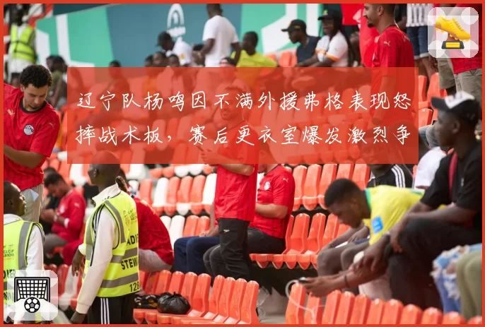 辽宁队杨鸣因不满外援弗格表现怒摔战术板，赛后更衣室爆发激烈争吵，卫冕冠军内部矛盾升级