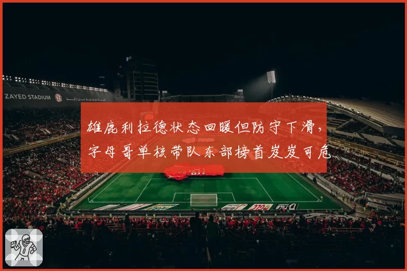 雄鹿利拉德状态回暖但防守下滑，字母哥单核带队东部榜首岌岌可危