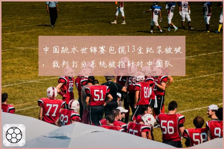 中国跳水世锦赛包揽13金纪录被破，裁判打分系统被指针对中国队