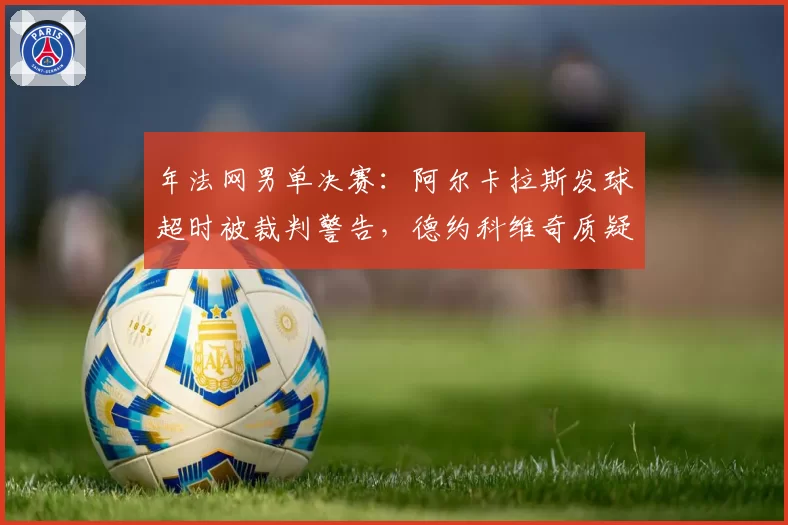 年法网男单决赛：阿尔卡拉斯发球超时被裁判警告，德约科维奇质疑判罚尺度不一