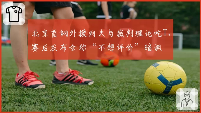 北京首钢外援利夫与裁判理论吃T，赛后发布会称“不想评价”暗讽