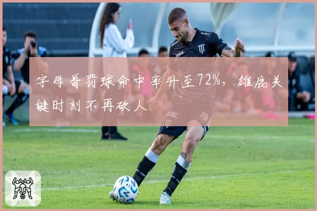 字母哥罚球命中率升至72%，雄鹿关键时刻不再砍人