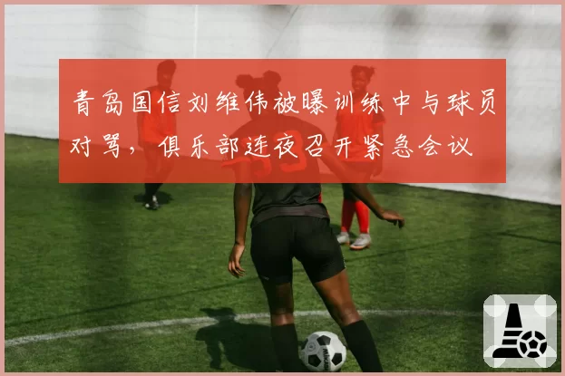 青岛国信刘维伟被曝训练中与球员对骂，俱乐部连夜召开紧急会议
