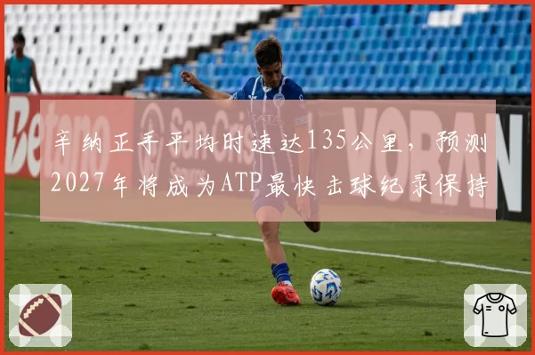 辛纳正手平均时速达135公里，预测2027年将成为ATP最快击球纪录保持者
