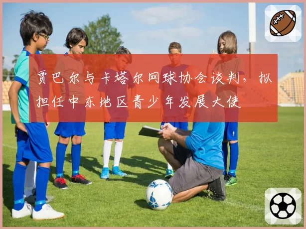 贾巴尔与卡塔尔网球协会谈判，拟担任中东地区青少年发展大使