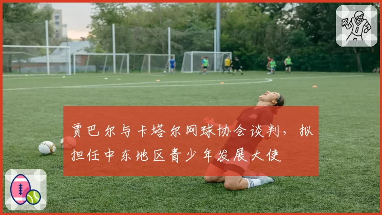 贾巴尔与卡塔尔网球协会谈判，拟担任中东地区青少年发展大使
