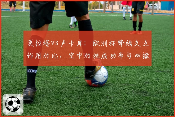 莫拉塔vs卢卡库：欧洲杯锋线支点作用对比，空中对抗成功率与回撤策应差异显著