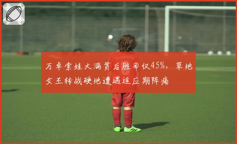 万卓索娃大满贯后胜率仅45%，草地女王转战硬地遭遇适应期阵痛