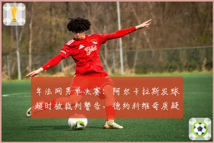 年法网男单决赛：阿尔卡拉斯发球超时被裁判警告，德约科维奇质疑判罚尺度不一