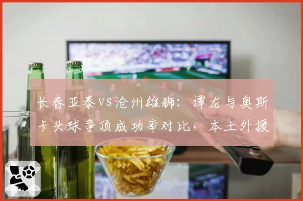 长春亚泰vs沧州雄狮：谭龙与奥斯卡头球争顶成功率对比，本土外援空中优势之争