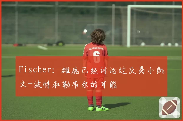 Fischer:雄鹿已经讨论过交易小凯文-波特和勒韦尔的可能