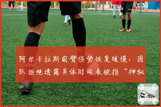 阿尔卡拉斯前臂伤势恢复缓慢，团队拒绝透露具体时间表被指“神秘化”
