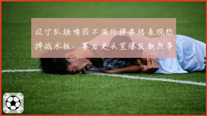 辽宁队杨鸣因不满外援弗格表现怒摔战术板,赛后更衣室爆发激烈争吵,卫冕冠军内部矛盾升级